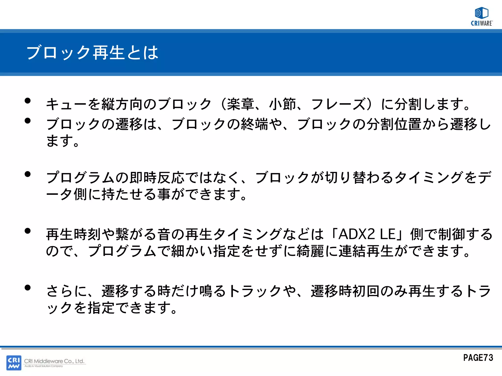 ブロック再生とは


•   キューを縦方向のブロック（楽章、小節、フレーズ）に分割します。
•   ブロックの遷移は、ブロックの終端や、ブロックの分割位置から遷移し
    ます。

•   プログラムの即時反応ではなく、ブロックが切り替わるタイミングをデ
    ータ側に持たせる事ができます。

•   再生時刻や繋がる音の再生タイミングなどは「ADX2 LE」側で制御する
    ので、プログラムで細かい指定をせずに綺麗に連結再生ができます。

•   さらに、遷移する時だけ鳴るトラックや、遷移時初回のみ再生するトラ
    ックを指定できます。


                                    PAGE73
 