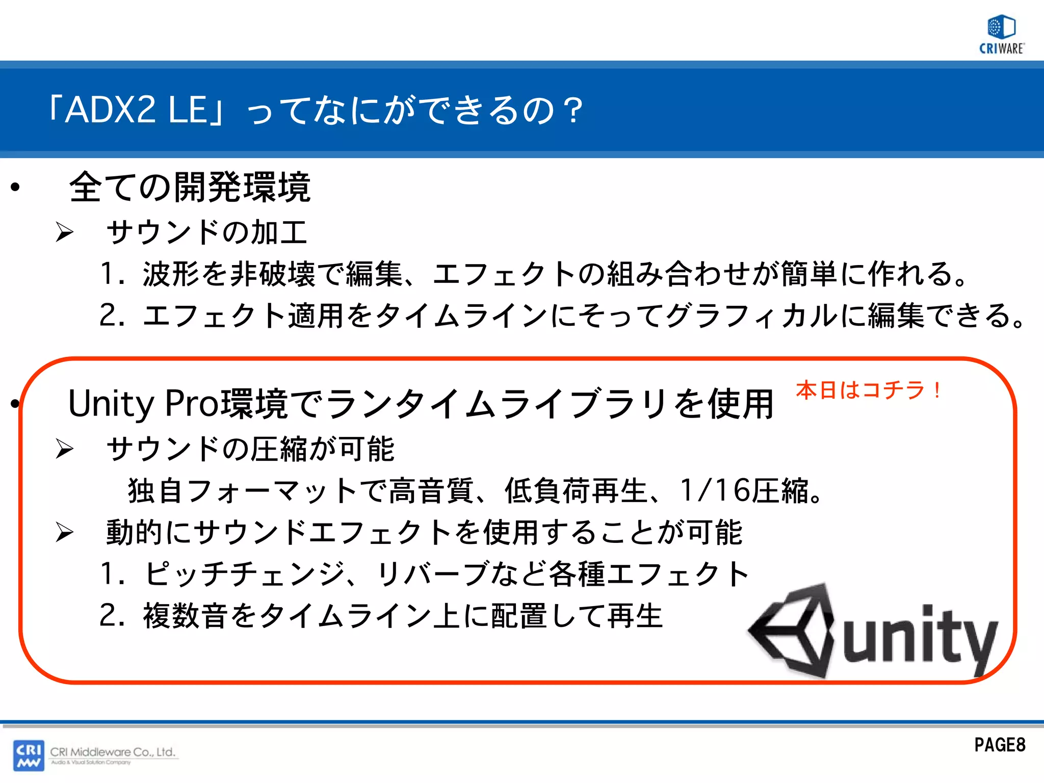「ADX2 LE」ってなにができるの？

•    全ての開発環境
      サウンドの加工
      1. 波形を非破壊で編集、エフェクトの組み合わせが簡単に作れる。
      2. エフェクト適用をタイムラインにそってグラフィカルに編集できる。

                                 本日はコチラ！
•    Unity Pro環境でランタイムライブラリを使用
      サウンドの圧縮が可能
        独自フォーマットで高音質、低負荷再生、1/16圧縮。
      動的にサウンドエフェクトを使用することが可能
      1. ピッチチェンジ、リバーブなど各種エフェクト
      2. 複数音をタイムライン上に配置して再生



                                           PAGE8
 