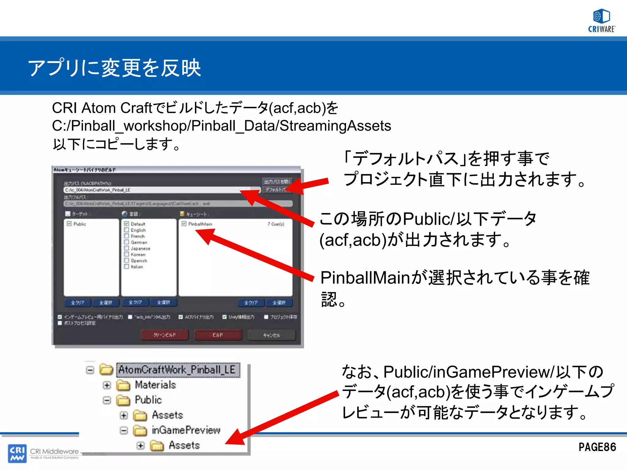アプリに変更を反映
 CRI Atom Craftでビルドしたデータ(acf,acb)を
 C:/Pinball_workshop/Pinball_Data/StreamingAssets
 以下にコピーします。
                                          「デフォルトパス」を押す事で
                                          プロジェクト直下に出力されます。

                                      この場所のPublic/以下データ
                                      (acf,acb)が出力されます。

                                      PinballMainが選択されている事を確
                                      認。



                                         なお、Public/inGamePreview/以下の
                                         データ(acf,acb)を使う事でインゲームプ
                                         レビューが可能なデータとなります。
                                                                PAGE86
 