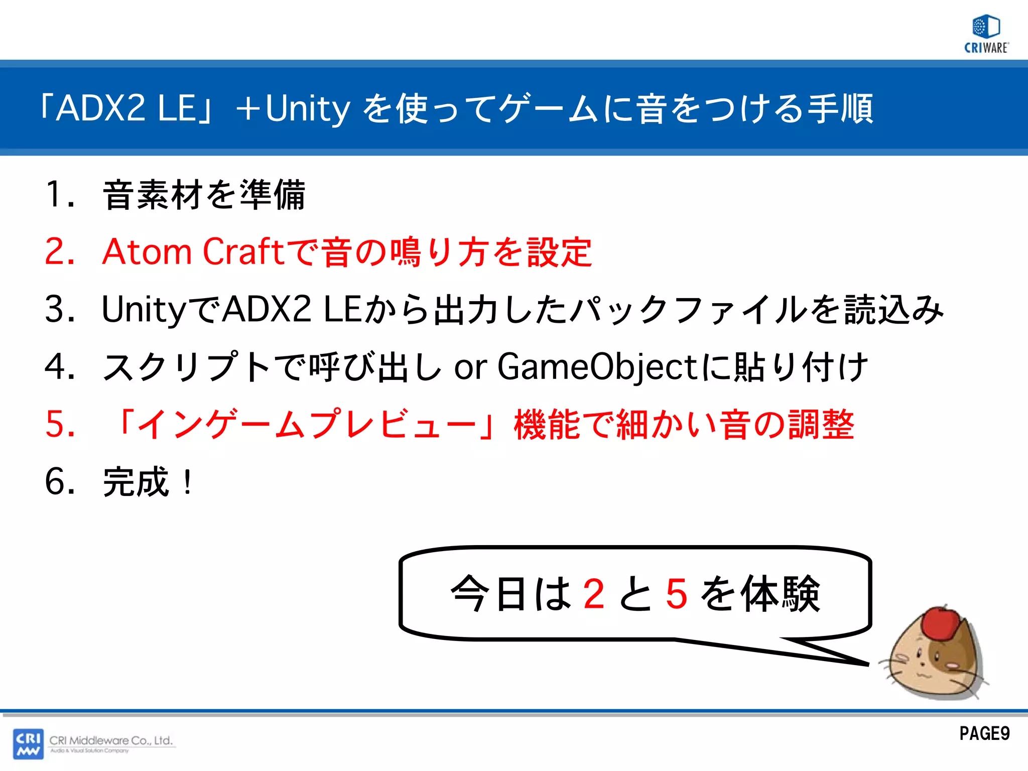 「ADX2 LE」＋Unity を使ってゲームに音をつける手順

1. 音素材を準備
2. Atom Craftで音の鳴り方を設定
3. UnityでADX2 LEから出力したパックファイルを読込み
4. スクリプトで呼び出し or GameObjectに貼り付け
5. 「インゲームプレビュー」機能で細かい音の調整
6. 完成！


                今日は２と５を体験


                                    PAGE9
 