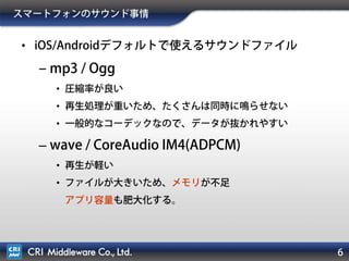 6
スマートフォンのサウンド事情
• iOS/Androidデフォルトで使えるサウンドファイル
‒ mp3 / Ogg
• 圧縮率が良い
• 再生処理が重いため、たくさんは同時に鳴らせない
• 一般的なコーデックなので、データが抜かれやすい
– wave / CoreAudio IM4(ADPCM)
• 再生が軽い
• ファイルが大きいため、メモリが不足
アプリ容量も肥大化する。
 