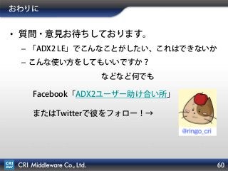 60
おわりに
• 質問・意見お待ちしております。
– 「ADX2 LE」でこんなことがしたい、これはできないか
– こんな使い方をしてもいいですか？
などなど何でも
Facebook「ADX2ユーザー助け合い所」
またはTwitterで彼をフォロー！→
 