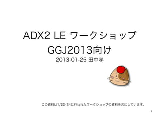 ADX2 LE ワークショップ
    GGJ2013向け
      2013-01-25 田中孝




  この資料は1/22 24に行われたワークショップの資料を元にしています。
                                         1
 