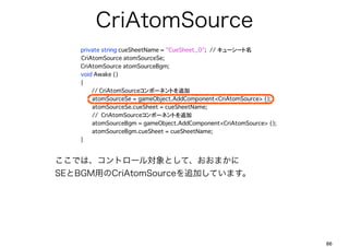 CriAtomSource
  ?      private string cueSheetName = "CueSheet_0";??// `` ????
  ???????CriAtomSource atomSourceSe;
  ?      CriAtomSource atomSourceBgm;
  ?      void Awake ()
  ?      {
            ??// CriAtomSourceݩ`ͥȤ׷
  ?      ?    atomSourceSe = gameObject.AddComponent<CriAtomSource> ();
  ?      ?    atomSourceSe.cueSheet = cueSheetName;? ?
  ?      ?    // CriAtomSourceݩ`ͥȤ׷
  ?      ?    atomSourceBgm = gameObject.AddComponent<CriAtomSource> ();
  ?      ?    atomSourceBgm.cueSheet = cueSheetName;
  ?      }


Ǥϡȥ`댝Ȥơޤ
SEBGMäCriAtomSource׷ӤƤޤ




                                                                           86
 