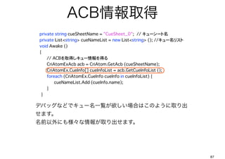 ACBȡ
?     private string cueSheetName = "CueSheet_0";??// ``? ?
?     private List<string> cueNameList = new List<string> (); //`ꥹ
?     void Awake ()
?     {
          // ACBȡä`ä?
? ? CriAtomExAcb acb = CriAtom.GetAcb (cueSheetName);?
? ? CriAtomEx.CueInfo[] cueInfoList = acb.GetCueInfoList ();
? ? foreach (CriAtomEx.CueInfo cueInfo in cueInfoList) {
? ? ? cueNameList.Add (cueInfo.name);?
? ? }
???????}

    ǥХåʤɤǥ`һEϤϤΤ褦ȡ
    ޤ
    ǰˤ☔ȡޤ




                                                                          87
 