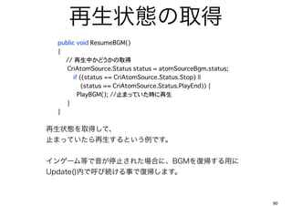 ״Bȡ
?
?   public void ResumeBGM()
?   {
      ?//?Фɤȡ
?   ? CriAtomSource.Status status = atomSourceBgm.status;
          if ((status == CriAtomSource.Status.Stop) ||
          ????(status == CriAtomSource.Status.PlayEnd)) {
?   ? ? PlayBGM(); //ֹޤäƤr
?   ? }
?   }

״Bȡäơ
ֹޤäƤȤǤ


󥲩`Ȥֹͣ줿ϤˡBGM͎ä
Update()ڤǺӾA¤Ǐ͎ޤ



                                                            90
 