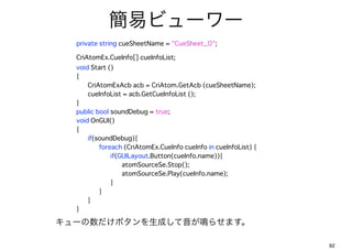 ץӥ``
 ?   private string cueSheetName = "CueSheet_0";

 ??????CriAtomEx.CueInfo[] cueInfoList;?
 ?     void Start ()
 ?     {
 ?     ?   CriAtomExAcb acb = CriAtom.GetAcb (cueSheetName);??          ?
 ?     ?   cueInfoList = acb.GetCueInfoList ();
 ?     }
 ??????public bool soundDebug = true;
 ?     void OnGUI()
 ?     {
 ?     ?   if(soundDebug){
 ?     ?   ?   foreach (CriAtomEx.CueInfo cueInfo in cueInfoList) {
 ?     ?   ?   ?   if(GUILayout.Button(cueInfo.name)){
 ?     ?   ?   ?   ?   atomSourceSe.Stop();
 ?     ?   ?   ?   ?   atomSourceSe.Play(cueInfo.name);? ?     ?    ?
 ?     ?   ?   ?   }
 ?     ?   ?   }
 ?     ?   }
 ?     }

`ܥɤQ餻ޤ

                                                                            92
 
