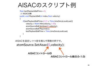 AISACΥץ
? float lastPlaybackBallTime = 0;
???????// AISAC
? public void PlaybackBall(int index,float velocity)
? {
? ? if(lastPlaybackBallTime+0.25 < Time.timeSinceLevelLoad){
? ? ? velocity = Mathf.Min(velocity,1.0f);
? ? ? atomSourceBall.SetAisac(0,velocity);
? ? ? atomSourceBall.Play(index);
? ? ? lastPlaybackBallTime = Time.timeSinceLevelLoad;
? ? }
? }

AISACOĤQ餹vǤ
atomSource.SetAisac(0,velocity);

           AISACȥ`ID
                       AISACȥ`낎(0.0 1.0)


                                                               95
 