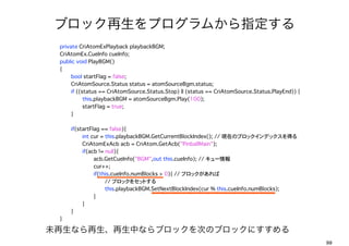 ֥åץफָ
?   private CriAtomExPlayback playbackBGM;
?   CriAtomEx.CueInfo cueInfo;
?   public void PlayBGM()
?   {
?   ?    bool startFlag = false;
?   ?    CriAtomSource.Status status = atomSourceBgm.status;
?   ?    if ((status == CriAtomSource.Status.Stop) || (status == CriAtomSource.Status.PlayEnd)) {
?   ?    ?     this.playbackBGM = atomSourceBgm.Play(100);
?   ?    ?     startFlag = true;
?   ?    }
?   ?
?   ?    if(startFlag == false){
?   ?    ?     int cur = this.playbackBGM.GetCurrentBlockIndex();?// FڤΥ֥åǥåä
?   ?    ?     CriAtomExAcb acb = CriAtom.GetAcb("PinballMain");
?   ?    ?     if(acb != null){
?   ?    ?     ?    acb.GetCueInfo("BGM",out this.cueInfo);?// `
?   ?    ?     ?    cur++;
?   ?    ?     ?    if(this.cueInfo.numBlocks > 0){ //?֥å
                         // ֥å򥻥åȤ
?   ?    ?     ?    ?    this.playbackBGM.SetNextBlockIndex(cur % this.cueInfo.numBlocks);
?   ?    ?     ?    }
?   ?    ?     }
?   ?    }
?   }

δʤФʤ֥åΤΥ֥åˤ
                                                                                                    99
 