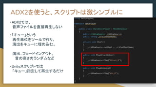 ADX2を使うと、スクリプトは激シンプルに
・ADX2では、
　音声ファイルを直接再生しない
・「キュー」という
　再生単位をツールで作り、
　演出をキューに埋め込む。
　演出...フェードインアウト、
　　音の高さのランダムなど
・Unityスクリプトでは
　「キュー」指定して再生するだけ
 