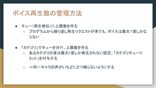 ボイス再生数の管理方法
● キュー（再生単位）に上限数を作る
○ プログラムから繰り返し再生リクエストが来ても、ボイスは最大１音しかな
らない
● 「カテゴリ」でキューを分け、上限数を作る
○ あるカテゴリの音は最大1音しか再生されない設定、「カテゴリキューリ
ミット」を付与する
○ ＝同一キャラの声がいちどに２つ鳴らないようにする
 