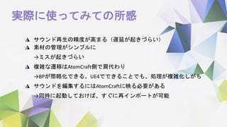 実際に使ってみての所感
◮ サウンド再生の精度が高まる（遅延が起きづらい）
◮ 素材の管理がシンプルに
→ミスが起きづらい
◮ 複雑な遷移はAtomCraft側で肩代わり
→BPが簡略化できる。UE4でできることでも、処理が複雑化しがち
◮ サウンドを編集するにはAtomCraftに映る必要がある
→同時に起動しておけば、すぐに再インポートが可能
 