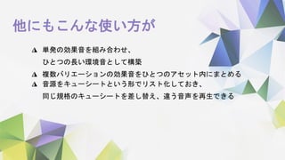他にもこんな使い方が
◮ 単発の効果音を組み合わせ、
ひとつの長い環境音として構築
◮ 複数バリエーションの効果音をひとつのアセット内にまとめる
◮ 音源をキューシートという形でリスト化しておき、
同じ規格のキューシートを差し替え、違う音声を再生できる
 