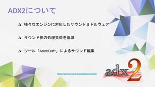 ADX2について
◮ 様々なエンジンに対応したサウンドミドルウェア
◮ サウンド側の処理負荷を低減
◮ ツール「AtomCraft」によるサウンド編集
https://game.criware.jp/products/adx2/
 