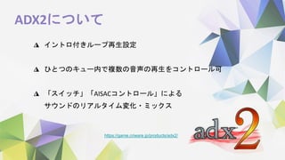 ADX2について
https://game.criware.jp/products/adx2/
◮ イントロ付きループ再生設定
◮ ひとつのキュー内で複数の音声の再生をコントロール可
◮ 「スイッチ」「AISACコントロール」による
サウンドのリアルタイム変化・ミックス
 