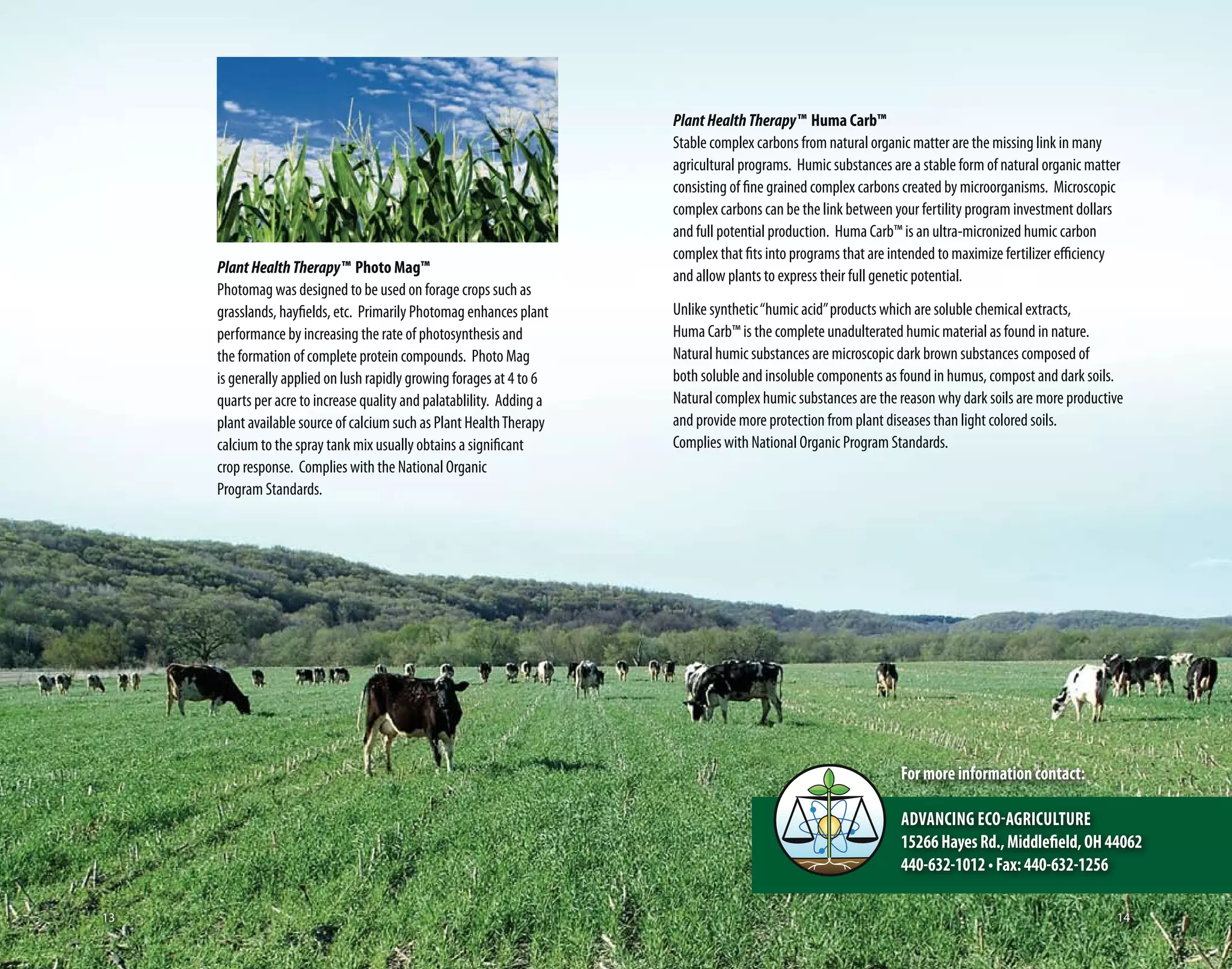 PlantHealthTherapy™ Huma Carb™
Stable complex carbons from natural organic matter are the missing link in many
agricultural programs. Humic substances are a stable form of natural organic matter
consisting of fine grained complex carbons created by microorganisms. Microscopic
complex carbons can be the link between your fertility program investment dollars
and full potential production. Huma Carb™ is an ultra-micronized humic carbon
complex that fits into programs that are intended to maximize fertilizer efficiency
and allow plants to express their full genetic potential.
Unlike synthetic“humic acid”products which are soluble chemical extracts,
Huma Carb™ is the complete unadulterated humic material as found in nature.
Natural humic substances are microscopic dark brown substances composed of
both soluble and insoluble components as found in humus, compost and dark soils.
Natural complex humic substances are the reason why dark soils are more productive
and provide more protection from plant diseases than light colored soils.
Complies with National Organic Program Standards.
PlantHealthTherapy™ Photo Mag™
Photomag was designed to be used on forage crops such as
grasslands, hayfields, etc. Primarily Photomag enhances plant
performance by increasing the rate of photosynthesis and
the formation of complete protein compounds. Photo Mag
is generally applied on lush rapidly growing forages at 4 to 6
quarts per acre to increase quality and palatablility. Adding a
plant available source of calcium such as Plant HealthTherapy
calcium to the spray tank mix usually obtains a significant
crop response. Complies with the National Organic
Program Standards.
Formoreinformationcontact:
Advancing Eco-Agriculture
15266HayesRd.,Middlefield,OH44062
440-632-1012•Fax:440-632-1256
1413
 