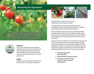 OUR MISSION
Our mission is to enable farmers to produce high quality,
healthy plants with inherent resistance to disease and insect
attack by providing them with knowledge to understand
the natural soil-plant system, tools to monitor the systems
performance and natural materials to enhance crop function
and performance.
OUR GOAL
Our ultimate end goal is to help provide healthy food for the
ultimate consumer, us. In other words, food as medicine.
We provide education and information at winter seminars,
summer field days and our free quarterly newsletter.
AEA initially started as a consulting company providing information and
recommendations to fruit and vegetable producers and dairy farmers developing
sound nutritional programs for maximum quality and performance.
We have recently began manufacturing our own line of specially designed liquid
nutritional packages in an effort to meet our high expectations of product quality
and performance in the field. We believe these products are unrivaled in quality and
plant bioavailability and we anticipate maintaining this position with our ongoing
research efforts.
We perceive the production of healthy crops as the functioning of a complex interacting
systems of soil, plants and microbes. We need to take all the inherent variabilities
on each farm into consideration such as soil type nutrient availability, water quality
and local climatic conditions if we wish to be successful in our endeavors. One major
requirement for a healthy crop is simply healthy soil. But what defines healthy soils?
Healthy high producing soils seem to have several common attributes in general:
	 1. 	High levels of organic matter
		 and microbial activity
	 2. 	An optimum balance and quantity of minerals
	 3. 	Good soil structure, which is naturally
		 created by 1 & 2 above coupled with
		 good management.
...an agricultural and horticultural consulting and
manufacturing company providing information,
consulting services and specialty nutritional materials
for use in irrigation systems and foliar applications.
Advancing Eco Agriculture
1 2
 