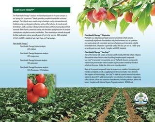 PlantHealthTherapy™ Phytostim
Phytostim is a cold processed liquid seaweed concentrate which contains
exceptionally high levels of metabolites and plant hormones such as cytokinins
and auxins along with a complete spectrum of vitamins and minerals in a highly
bioavailable form. Phytostim is generally used at 4 to 8 oz. per acre as a folair spray
or can be used as a root drench. Complies with NOP standards.
PlantHealthTherapy™ Sea-Crop™
The Earth’s mineral rich oceans are teaming with microbial life that in turn enhances
the nutritive value of ocean waters by adding complex organic compounds
Sea-Crop™ is harvested from a pristine area of the Pacific Ocean in a very gentle
manner that preserves the natural complex organic matter created by microbial
activity in the ocean. Unlike the other ocean mineral products.
Many of the organic compounds found in sea water are capable of stimulating soil
microbes and plants as well as supplying over 60 trace and ultra-trace elements
that support soil microbiology. Sea-Crop™ is made by a special process that reduces
sodium to about 0.7% while increasing the concentration of complexed magnesium,
sulfur, calcium, silicon and numerous trace elements, including selenium, iodine and
boron. Complies with National Organic Program standards. WSDA listed.
440-632-1012
Plant Health Therapy™
The Plant HealthTherapy™ products were developed based on the same concepts as
our Synergy Soil Suspensions™ blends, providing complete bioavailable nutritional
packages. These blends were created using technologies such as micronization and
chelation using several organic and amino acids and the inclusion of several special
technologies, such as a unique colloidal surfactant along with an amazing adjuvant that
surrounds the leaf with a protective coating and stimulates rapid production of complete
carbohydrates and plant secondary metabolites. These materials are primarily designed
for foliar application and are generally used at 1 pt. to 1qt. per acre. NOP compliant
versions available. Availablein1gal.,5gal.,55gal.,or275gal.packages.
PlantHealthTherapy™
	 Plant HealthTherapy Calcium analysis:
		 26% Calcium
	 Plant HealthTherapy Magnesium analysis:
		 28% magnesium
	 Plant HealthTherapy Potassium analysis:
		 30% potassium
	 Plant HealthTherapy Phosphorus analysis:
		 32% Phorphorus / 15% Calcium
11 12
 