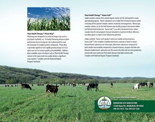 PlantHealthTherapy™ Huma Carb™
Stable complex carbons from natural organic matter are the missing link in many
agricultural programs. Humic substances are a stable form of natural organic matter
consisting of fine grained complex carbons created by microorganisms. Microscopic
complex carbons can be the link between your fertility program investment dollars
and full potential production. Huma Carb™ is an ultra-micronized humic carbon
complex that fits into programs that are intended to maximize fertilizer efficiency
and allow plants to express their full genetic potential.
Unlike synthetic“humic acid”products which are soluble chemical extracts,
Huma Carb™ is the complete unadulterated humic material as found in nature.
Natural humic substances are microscopic dark brown substances composed of
both soluble and insoluble components as found in humus, compost and dark soils.
Natural complex humic substances are the reason why dark soils are more productive
and provide more protection from plant diseases than light colored soils.
Complies with National Organic Program Standards.
PlantHealthTherapy™ Photo Mag™
Photomag was designed to be used on forage crops such as
grasslands, hayfields, etc. Primarily Photomag enhances plant
performance by increasing the rate of photosynthesis and
the formation of complete protein compounds. Photo Mag
is generally applied on lush rapidly growing forages at 4 to 6
quarts per acre to increase quality and palatablility. Adding a
plant available source of calcium such as Plant HealthTherapy
calcium to the spray tank mix usually obtains a significant
crop response. Complies with the National Organic
Program Standards.
Formoreinformationcontact:
Advancing Eco-Agriculture
15266HayesRd.,Middlefield,OH44062
440-632-1012•Fax:440-632-1256
1413
 