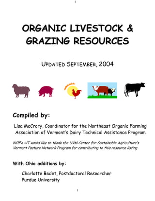 1
1
OORRGGAANNIICC LLIIVVEESSTTOOCCKK &&
GGRRAAZZIINNGG RREESSOOUURRCCEESS
UPDATED SEPTEMBER, 2004
Compiled by:
Lisa McCrory, Coordinator for the Northeast Organic Farming
Association of Vermont’s Dairy Technical Assistance Program
NOFA-VT would like to thank the UVM Center for Sustainable Agriculture’s
Vermont Pasture Network Program for contributing to this resource listing
With Ohio additions by:
Charlotte Bedet, Postdoctoral Researcher
Purdue University
 
