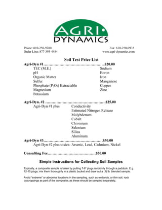 Phone: 610-250-9280 Fax: 610-250-0935
Order Line: 877-393-4484 www.agri-dynamics.com
Soil Test Price List
Agri-Dyn #1…………………………………………..$20.00
TEC (M.E.) Sodium
pH Boron
Organic Matter Iron
Sulfur Manganese
Phosphate (P2O5) Extractable Copper
Magnesium Zinc
Potassium
Agri-Dyn. #2 ………………………………………….$25.00
Agri-Dyn #1 plus Conductivity
Estimated Nitrogen Release
Molybdenum
Cobalt
Chromium
Selenium
Silica
Aluminum
Agri-Dyn #3…………………………………………$30.00
Agri-Dyn #2 plus toxics- Arsenic, Lead, Cadmium, Nickel
Consulting Fee…………………………………$30.00
Simple Instructions for Collecting Soil Samples
Typically, a composite sample is taken by pulling 7-8” plugs randomly through a paddock. E.g.
12-15 plugs; mix them thoroughly in a plastic bucket and draw out a (1) lb. blended sample.
Avoid “extreme” or abnormal locations in the sampling, such as wetlands, or thin soil, rock
outcroppings as part of the composite; as these should be sampled separately,
 
