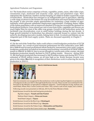 Agricultural Production and Programmes 79
4.4 The horticulture sector comprises of fruits, vegetables, potato, onion, other tuber crops,
ornamental crops, medicinal and aromatic crops, spices and plantation crops. New
enterprises like mushroom, bamboo and bee-keeping are added to further expand the scope
of horticulture. Horticulture has emerged as an indispensable part of agriculture, offering
a wide range of choices to the farmers for crop diversification and much needed nutrition to
the people. It also provides ample opportunities for sustaining a large number of agro-
industries which generate substantial employment opportunities. Changing dietary habits
of the Indian population with an improved standard of living has increased the demand for
horticultural products. Gross returns per unit of area from fruits, vegetables and flowers are
much higher than for most of the other crop groups. Growth in the horticulture sector has
facilitated crop diversification, even in small farmer holdings during the last decade. A
huge growth potential in horticulture has attracted corporate houses to venture into the
sector by developing innovative models, linking farm to fork. Livestock and fisheries are an
integrated part of the food supply system. These are discussed separately in Chapter 7.
Foodgrains
4.5 By the end of the Tenth Plan, India could achieve a total foodgrains production of 217.28
million tonnes. As a result of good monsoon performance for four consecutive years 2005-
06 to 2008-09 and focused promotional efforts backed by remunerative price policy support,
foodgrains production recorded an increasing trend touching a record level of 234.47 million
tonnes in 2008-09. In 2009-10, due to severe drought in various parts of the country, the total
foodgrains production sharply declined to 218.11 million tonnes. However, during 2010-
11, the food grain production has increased to 244.78 million tonnes and during 2011-12 it is
estimated at 250.42 million tonnes, an all time high so far. Krishi Karman awards were
given to the states (Box 4.1) in recognition of their meritorious work in achieving the record
production in 2010-11.
Box 4.1: Krishi Karman Awards
State Governments were recognized for the meritorious work in achieving their highest ever production
of foodgrains for the year 2010-11 through Krishi Karman Awards. These awards were instituted for the
first time by the Ministry of Agriculture in different categories – Total Foodgrains for big, medium and
small States, Wheat, Rice, Coarse Cereals and Pulses. They carried a cash award, trophy and a citation.
Following awards were presented on 16th July, 2011 by the Prime Minister of India
Krishi Karman Award for the total food grains production
Big State category – Punjab and Uttar Pradesh
Medium State Category – Orissa and Assam
Small State Category - Tripura
Krishi Karman Award for the Rice Crop - Chhattisgarh
Krishi Karman Award for the Wheat Crop - Haryana
Krishi Karman Award for the Pulses Crops – Maharashtra and Rajasthan
Krishi Karman Award for the Coarse cereals crops - Karnataka
 