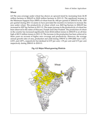 82 State of Indian Agriculture
Wheat
4.8 The area coverage under wheat has shown an upward trend by increasing from 26.38
million hectares in 2004-05 to 28.89 million hectares in 2011-12. The significant increase in
the Minimum Support Price (MSP) of wheat from Rs. 640 per quintal in 2004-05 to Rs. 1285
per quintal during 2011-12 seems to have provided the incentive to farmers to increase the
area under wheat. The productivity of wheat which was 2602 kg/hectare in 2004-05 has
increased to 3057 kg/hectare in 2011-12. The major increase in the productivity of wheat has
been observed in the states of Haryana, Punjab and Uttar Pradesh. The production of wheat
in the country has increased significantly from 68.64 million tonnes in 2004-05 to an all time
high of 88.31 million tonnes in 2011-12. The increase in the production has been achieved in
these years on account of higher area coverage and productivity. However, the average
annual growth rates of area, production and yield during 1990-91 to 1999-2000 were 1.62%,
4.52% and 2.87%, respectively but declined to 0.57 per cent, 1.39 per cent and 0.73 per cent
respectively during 2000-01 to 2010-11.
Fig. 4.2: Major Wheat growing Districts
 