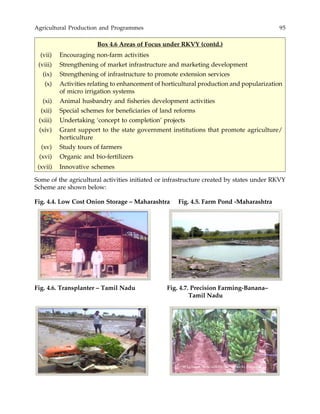 Agricultural Production and Programmes 95
Some of the agricultural activities initiated or infrastructure created by states under RKVY
Scheme are shown below:
Box 4.6 Areas of Focus under RKVY (contd.)
(vii) Encouraging non-farm activities
(viii) Strengthening of market infrastructure and marketing development
(ix) Strengthening of infrastructure to promote extension services
(x) Activities relating to enhancement of horticultural production and popularization
of micro irrigation systems
(xi) Animal husbandry and fisheries development activities
(xii) Special schemes for beneficiaries of land reforms
(xiii) Undertaking ‘concept to completion’ projects
(xiv) Grant support to the state government institutions that promote agriculture/
horticulture
(xv) Study tours of farmers
(xvi) Organic and bio-fertilizers
(xvii) Innovative schemes
Fig. 4.4. Low Cost Onion Storage – Maharashtra Fig. 4.5. Farm Pond -Maharashtra
Fig. 4.6. Transplanter – Tamil Nadu Fig. 4.7. Precision Farming-Banana–
Tamil Nadu
 