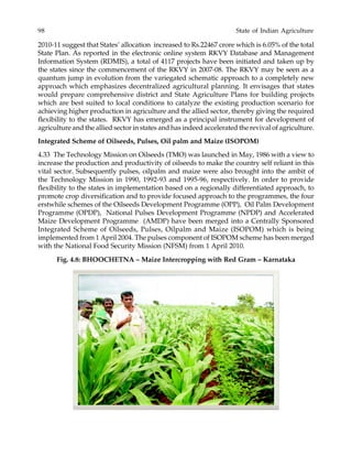 98 State of Indian Agriculture
2010-11 suggest that States’ allocation increased to Rs.22467 crore which is 6.05% of the total
State Plan. As reported in the electronic online system RKVY Database and Management
Information System (RDMIS), a total of 4117 projects have been initiated and taken up by
the states since the commencement of the RKVY in 2007-08. The RKVY may be seen as a
quantum jump in evolution from the variegated schematic approach to a completely new
approach which emphasizes decentralized agricultural planning. It envisages that states
would prepare comprehensive district and State Agriculture Plans for building projects
which are best suited to local conditions to catalyze the existing production scenario for
achieving higher production in agriculture and the allied sector, thereby giving the required
flexibility to the states. RKVY has emerged as a principal instrument for development of
agriculture and the allied sector in states and has indeed accelerated the revival of agriculture.
Integrated Scheme of Oilseeds, Pulses, Oil palm and Maize (ISOPOM)
4.33 The Technology Mission on Oilseeds (TMO) was launched in May, 1986 with a view to
increase the production and productivity of oilseeds to make the country self reliant in this
vital sector. Subsequently pulses, oilpalm and maize were also brought into the ambit of
the Technology Mission in 1990, 1992-93 and 1995-96, respectively. In order to provide
flexibility to the states in implementation based on a regionally differentiated approach, to
promote crop diversification and to provide focused approach to the programmes, the four
erstwhile schemes of the Oilseeds Development Programme (OPP), Oil Palm Development
Programme (OPDP), National Pulses Development Programme (NPDP) and Accelerated
Maize Development Programme (AMDP) have been merged into a Centrally Sponsored
Integrated Scheme of Oilseeds, Pulses, Oilpalm and Maize (ISOPOM) which is being
implemented from 1 April 2004. The pulses component of ISOPOM scheme has been merged
with the National Food Security Mission (NFSM) from 1 April 2010.
Fig. 4.8: BHOOCHETNA – Maize Intercropping with Red Gram – Karnataka
 