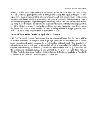 102 State of Indian Agriculture
Rashtriya Krishi Vikas Yojana (RKVY) for bringing 60,000 hectares under oil palm during
2011-12. Under oil palm plantations, a strategy indicating state specific targets for area
expansion, interventions, pattern of assistance, research and development components,
institutional linkages, monitoring, initiatives for creating processing facilities in needy states
have been highlighted to augment the production of palm oil after four to five years. Efforts
are being made to expand the area under oil palm cultivation so that domestic production
of edible oils is increased. Accordingly, the Department of Agriculture and Cooperation
has formulated a new scheme namely, Oil Palm Area Expansion (OPAE) programme under
RKVY. OPAE is being implemented in eight states in 2011-12.
Finance Commission Grants for Agricultural Projects
4.41 The Thirteenth Finance Commission has recommended States Specific Grants (SSGs)
to address the needs of marginal areas or groups, provision for infrastructure in border
areas, protection of certain monuments of historical or archaeological value, provision of
safe drinking water, bridging of gaps in critical infrastructure for health, including care for
children, and skill upgradation and police related requirements. For the agriculture sector,
the Commission has recommended a total grant of Rs. 754 crore for eight states namely,
Andhra Pradesh, Arunachal Pradesh, Gujarat, Jammu & Kashmir, Meghalaya, Nagaland,
Orissa and Uttar Pradesh. Details are given in Table 4.7.
 
