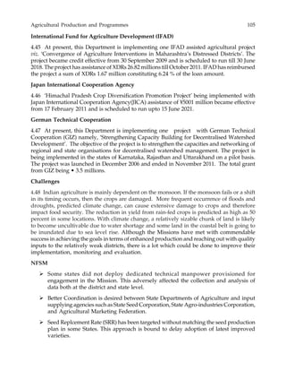 Agricultural Production and Programmes 105
International Fund for Agriculture Development (IFAD)
4.45 At present, this Department is implementing one IFAD assisted agricultural project
viz. ‘Convergence of Agriculture Interventions in Maharashtra’s Distressed Districts’. The
project became credit effective from 30 September 2009 and is scheduled to run till 30 June
2018. The project has assistance of XDRs 26.82 millions till October 2011. IFAD has reimbursed
the project a sum of XDRs 1.67 million constituting 6.24 % of the loan amount.
Japan International Cooperation Agency
4.46 ‘Himachal Pradesh Crop Diversification Promotion Project’ being implemented with
Japan International Cooperation Agency(JICA) assistance of ¥5001 million became effective
from 17 February 2011 and is scheduled to run upto 15 June 2021.
German Technical Cooperation
4.47 At present, this Department is implementing one project with German Technical
Cooperation (GIZ) namely, ‘Strengthening Capacity Building for Decentralised Watershed
Development’. The objective of the project is to strengthen the capacities and networking of
regional and state organisations for decentralised watershed management. The project is
being implemented in the states of Karnataka, Rajasthan and Uttarakhand on a pilot basis.
The project was launched in December 2006 and ended in November 2011. The total grant
from GIZ being • 3.5 millions.
Challenges
4.48 Indian agriculture is mainly dependent on the monsoon. If the monsoon fails or a shift
in its timing occurs, then the crops are damaged. More frequent occurrence of floods and
droughts, predicted climate change, can cause extensive damage to crops and therefore
impact food security. The reduction in yield from rain-fed crops is predicted as high as 50
percent in some locations. With climate change, a relatively sizable chunk of land is likely
to become uncultivable due to water shortage and some land in the coastal belt is going to
be inundated due to sea level rise. Although the Missions have met with commendable
success in achieving the goals in terms of enhanced production and reaching out with quality
inputs to the relatively weak districts, there is a lot which could be done to improve their
implementation, monitoring and evaluation.
NFSM
Some states did not deploy dedicated technical manpower provisioned for
engagement in the Mission. This adversely affected the collection and analysis of
data both at the district and state level.
Better Coordination is desired between State Departments of Agriculture and input
supplying agencies such as State Seed Corporation, State Agro-industries Corporation,
and Agricultural Marketing Federation.
Seed Replcement Rate (SRR) has been targeted without matching the seed production
plan in some States. This approach is bound to delay adoption of latest improved
varieties.
 