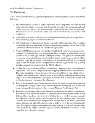 Agricultural Production and Programmes 107
The Way forward
4.49 The measures to increase agriculture production and ensure food security include the
following:
The future of food security is highly dependent on two important and inter-related
factors, first the ability to succeed and absorb the technology for raising agricultural
productivity, and second effecting measures to successfully adopt to climate change.
There is need for an increased, stable, low cost environmentally sustainable food
production.
In addition, agriculture needs to be diversified to meet the changing dietary preference
and for realizing higher income for the farmers.
SRR linked seed production plan should be developed for each state. The seed plan
needs to be regularly monitored with the implementing agencies by the State Seeds
Committee established under the Director of Agriculture.
Area in NFSM states depends on rainfall, available land, water resources and socio-
economic conditions which vary across states. There is a need to refine interventions
in order to make them agro-climatic and region-centric. This approach will make the
programme more scientific and effective in terms of its impact on productivity of the
mandated crops. Development of district level action plans will have to be insisted
upon which are based on the Comprehensive District Agriculture Plan (CDAP)
already prepared for implementing the RKVY scheme.
Further, the programme should focus on dominant cropping system rather than on a
single crop. Rice, wheat and pulses-based cropping systems should be considered.
The major cropping systems include: rice-rice, rice-chickpea, rice-wheat, wheat-
chickpea and pulses-wheat. Such an approach would pay attention to companion
crops of the system rather than focusing on one crop which in any case is dependent
on the duration and practices of the other crop.
There is demand to include Coarse Cereals also in the Mission crops that are part of
the foodgrains category. This needs special attention considering that millets are
being considered for inclusion in the proposed National Food Security Act.
The component relating to Strategic Research is missing in the Mission formulation.
The mission was conceived initially to promote proven technologies to the deficit
districts. However, from experience it is felt that there is need to sponsor strategic
and adaptive research to meet the site-specific requirements of low producing
Districts. Such research could be sponsored through the ICAR, State Agriculture
Universities and the CGIAR bodies working in India to cover the aspects relating to
rapid development of products in plant breeding, control of pest and diseases, new
farm machines to address different specific constraints faced by districts while
extending technologies to farmers.
 