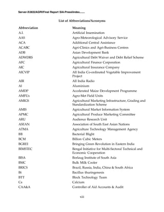 xiii
Server-33832AGRIFinal Report SIA-PressIndex.......
List of Abbreviations/Acronyms
Abbreviation Meaning
A.I. Artificial Insemination
AAS Agro-Meteorological Advisory Service
ACA Additional Central Assistance
ACABC Agri-Clinics and Agri-Business Centres
ADB Asian Development Bank
ADWDRS Agricultural Debt Waiver and Debt Relief Scheme
AFC Agricultural Finance Corporation
AIC Agricultural Insurance Company
AICVIP All India Co-ordinated Vegetable Improvement
Project
AIR All India Radio
Al Aluminium
AMDP Accelerated Maize Development Programme
AMFUs Agro-Met Field Units
AMIGS Agricultural Marketing Infrastructure, Grading and
Standardization Scheme
AMIS Agricultural Market Information System
APMC Agricultural Produce Marketing Committee
ARU Audience Research Unit
ASEAN Association of South East Asian Nations
ATMA Agriculture Technology Management Agency
BB Bacterial Blight
BCM Billion Cubic Meters
BGREI Bringing Green Revolution in Eastern India
BIMSTEC Bengal Initiative for Multi-Sectoral Technical and
Economic Cooperation
BISA Borlaug Institute of South Asia
BMC Bulk Milk Cooler
BRICS Brazil, Russia, India, China & South Africa
Bt Bacillus thuringenesis
BTT Block Technology Team
Ca Calcium
CAA&A Controller of Aid Accounts & Audit
 