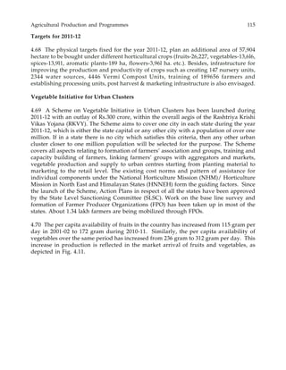 Agricultural Production and Programmes 115
Targets for 2011-12
4.68 The physical targets fixed for the year 2011-12, plan an additional area of 57,904
hectare to be bought under different horticultural crops (fruits-26,227, vegetables-13,6l6,
spices-13,9l1, aromatic plants-189 ha, flowers-3,96l ha. etc.). Besides, infrastructure for
improving the production and productivity of crops such as creating 147 nursery units,
2344 water sources, 4446 Vermi Compost Units, training of 189656 farmers and
establishing processing units, post harvest & marketing infrastructure is also envisaged.
Vegetable Initiative for Urban Clusters
4.69 A Scheme on Vegetable Initiative in Urban Clusters has been launched during
2011-12 with an outlay of Rs.300 crore, within the overall aegis of the Rashtriya Krishi
Vikas Yojana (RKVY). The Scheme aims to cover one city in each state during the year
2011-12, which is either the state capital or any other city with a population of over one
million. If in a state there is no city which satisfies this criteria, then any other urban
cluster closer to one million population will be selected for the purpose. The Scheme
covers all aspects relating to formation of farmers’ association and groups, training and
capacity building of farmers, linking farmers’ groups with aggregators and markets,
vegetable production and supply to urban centres starting from planting material to
marketing to the retail level. The existing cost norms and pattern of assistance for
individual components under the National Horticulture Mission (NHM)/ Horticulture
Mission in North East and Himalayan States (HNNEH) form the guiding factors. Since
the launch of the Scheme, Action Plans in respect of all the states have been approved
by the State Level Sanctioning Committee (SLSC). Work on the base line survey and
formation of Farmer Producer Organizations (FPO) has been taken up in most of the
states. About 1.34 lakh farmers are being mobilized through FPOs.
4.70 The per capita availability of fruits in the country has increased from 115 gram per
day in 2001-02 to 172 gram during 2010-11. Similarly, the per capita availability of
vegetables over the same period has increased from 236 gram to 312 gram per day. This
increase in production is reflected in the market arrival of fruits and vegetables, as
depicted in Fig. 4.11.
 