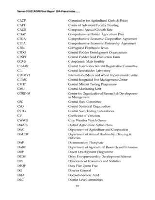 xiv
Server-33832AGRIFinal Report SIA-PressIndex.......
CACP Commission for Agricultural Costs & Prices
CAFT Centre of Advanced Faculty Training
CAGR Compound Annual Growth Rate
CDAP Comprehensive District Agriculture Plan
CECA Comprehensive Economic Cooperation Agreement
CEPA Comprehensive Economic Partnership Agreement
CFBs Corrugated Fibreboard Boxes
CFDO Central Fodder Development Organization
CFSPF Central Fodder Seed Production Farm
CGMS Cytoplasmic Male Sterility
CIB&RC Central Insecticides Board & Registration Committee
CIL Central Insecticides Laboratory
CIMMYT International Maize and Wheat Improvement Centre
CIPMC Central Integrated Pest Management Center
CMTP Central Minikit Testing Programme
CMU Central Monitoring Unit
CORD-M Centre for Organizational Research & Development
in Management
CSC Central Seed Committee
CSO Central Statistical Organisation
CSTLs Central Seed Testing Laboratories
CV Coefficient of Variation
CWWG Crop Weather Watch Group
DAAPs District Agriculture Action Plans
DAC Department of Agriculture and Cooperation
DAHDF Department of Animal Husbandry, Dairying &
Fisheries
DAP Di-ammonium Phosphate
DARE Department of Agricultural Research and Extension
DDP Desert Development Programme
DEDS Dairy Entrepreneurship Development Scheme
DES Directorate of Economics and Statistics
DFQF Duty Free Quota Free
DG Director General
DHA Docosahexaenoic Acid
DLC District Level committees
 