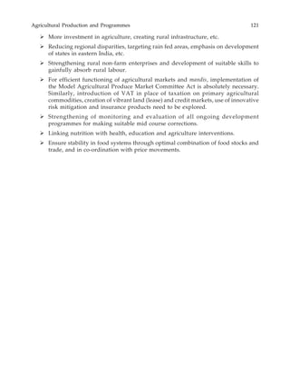 Agricultural Production and Programmes 121
More investment in agriculture, creating rural infrastructure, etc.
Reducing regional disparities, targeting rain fed areas, emphasis on development
of states in eastern India, etc.
Strengthening rural non-farm enterprises and development of suitable skills to
gainfully absorb rural labour.
For efficient functioning of agricultural markets and mandis, implementation of
the Model Agricultural Produce Market Committee Act is absolutely necessary.
Similarly, introduction of VAT in place of taxation on primary agricultural
commodities, creation of vibrant land (lease) and credit markets, use of innovative
risk mitigation and insurance products need to be explored.
Strengthening of monitoring and evaluation of all ongoing development
programmes for making suitable mid course corrections.
Linking nutrition with health, education and agriculture interventions.
Ensure stability in food systems through optimal combination of food stocks and
trade, and in co-ordination with price movements.
 