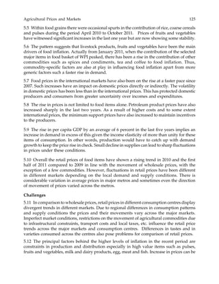 Agricultural Prices and Markets 125
5.5 Within food grains there were occasional spurts in the contribution of rice, coarse cereals
and pulses during the period April 2010 to October 2011. Prices of fruits and vegetables
have witnessed significant increases in the last one year but are now showing some stability.
5.6 The pattern suggests that livestock products, fruits and vegetables have been the main
drivers of food inflation. Actually from January 2011, when the contribution of the selected
major items in food basket of WPI peaked, there has been a rise in the contribution of other
commodities such as spices and condiments, tea and coffee to food inflation. Thus,
commodity-specific factors are also at play in influencing food inflation apart from more
generic factors such a faster rise in demand.
5.7 Food prices in the international markets have also been on the rise at a faster pace since
2007. Such increases have an impact on domestic prices directly or indirectly. The volatility
in domestic prices has been less than in the international prices. This has protected domestic
producers and consumers from greater uncertainty over incomes and expenditures.
5.8 The rise in prices is not limited to food items alone. Petroleum product prices have also
increased sharply in the last two years. As a result of higher costs and to some extent
international prices, the minimum support prices have also increased to maintain incentives
to the producers.
5.9 The rise in per capita GDP by an average of 6 percent in the last five years implies an
increase in demand in excess of this given the income elasticity of more than unity for these
items of consumption. In other words, production would have to catch up with demand
growth to keep the price rise in check. Small decline in supplies can lead to sharp fluctuations
in prices under these conditions.
5.10 Overall the retail prices of food items have shown a rising trend in 2010 and the first
half of 2011 compared to 2009 in line with the movement of wholesale prices, with the
exception of a few commodities. However, fluctuations in retail prices have been different
in different markets depending on the local demand and supply conditions. There is
considerable variation in average prices in major metros and sometimes even the direction
of movement of prices varied across the metros.
Challenges
5.11 In comparison to wholesale prices, retail prices in different consumption centres display
divergent trends in different markets. Due to regional differences in consumption patterns
and supply conditions the prices and their movements vary across the major markets.
Imperfect market conditions, restrictions on the movement of agricultural commodities due
to infrastructural constraints, transport costs and local taxes, etc. influence the retail price
trends across the major markets and consumption centres. Differences in tastes and in
varieties consumed across the centres also pose problems for comparison of retail prices.
5.12 The principal factors behind the higher levels of inflation in the recent period are
constraints in production and distribution especially in high value items such as pulses,
fruits and vegetables, milk and dairy products, egg, meat and fish. Increase in prices can be
 