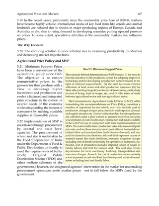 Agricultural Prices and Markets 127
5.19 In the recent years, particularly since the commodity price hike of 2007-8, markets
have become highly volatile. International stocks of key food items like cereals and animal
feedstock are reduced due to shocks in major producing regions of Europe, Canada and
Australia as also due to rising demand in developing countries putting upward pressure
on prices. To some extent, speculative activities in the commodity markets also influence
prices.
The Way Forward
5.20 The enduring solution to price inflation lies in increasing productivity, production
and decreasing market imperfections.
Agricultural Price Policy and MSP
5.21 Minimum Support Prices
have been a cornerstone of the
agricultural policy since 1965.
The objective is to ensure
remunerative prices to the
growers for their produce with a
view to encourage higher
investment and production and
evolve a balanced and integrated
price structure in the context of
overall needs of the economy
while safeguarding the interest of
consumers by making available
supplies at reasonable prices.
5.22 Implementation of MSP is
undertaken through procurement
by central and state level
agencies. The procurement of
wheat and rice is undertaken by
the Food Corporation of India
under the Department of Food &
Public Distribution, primarily to
meet the requirements of buffer
stock; Targeted Public
Distribution Scheme (TPDS) and
other welfare schemes of the
Box 5.1: Minimum Support Prices
The rationale behind determination of MSP include, (i) the need to
provide incentive to the producer/farmer for adopting improved
technology and for developing a production pattern broadly in the
light of national requirements; (ii) the need to ensure rational
utilization of land, water and other production resources; (iii) the
likelyeffectonthepricepolicyontherestoftheeconomy,particularly
on cost of living, level of wages, etc., and (iv) the terms of trade
between agricultural sector and non-agricultural sector.
The Commission for Agricultural Costs & Prices (CACP), while
formulating the recommendations on Price Policy, considers a
number of important factors which, inter alia, include cost of
production, changes in input price, trends in market prices, demand
and supply situation etc. Cost of cultivation data for principal crops
are collected under a plan scheme to generate state wise and crop
wise estimates of cost of cultivation/production and made available
to the CACP for use in connection with their recommendations of
MSPs. The cost of cultivation/production takes into account all paid
out costs, such as, those incurred on account of hired human labour,
bullock labor and machine labor (both hired and owned) and rent
paid for leased-in land besides cash and kind expenses on use of
material inputs like seeds, fertilizers, manures, irrigation charges
including cost of diesel or electricity for operation of pump sets, etc.
Besides, cost of production includes imputed values of wages of
family labour and rent for owned land. The cost also covers
depreciation for farm machinery, building, transportation and
insurance charges. As such, the cost of production covers not only
actual expenses in cash and kind but also imputed value of owned
assets including land and family labor.
government. However, the designated agencies’ intervention in the market for undertaking
procurement operations assist market prices not to fall below the MSPs fixed by the
government.
 