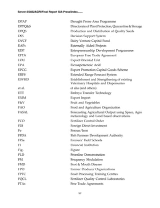 xv
Server-33832AGRIFinal Report SIA-PressIndex.......
DPAP Drought Prone Area Programme
DPPQ&S Directorate of Plant Protection, Quarantine & Storage
DPQS Production and Distribution of Quality Seeds
DSS Decision Support System
DVCF Dairy Venture Capital Fund
EAPs Externally Aided Projects
EDP Entrepreneurship Development Programmes
EFTA European Free Trade Agreement
EOU Export Oriented Unit
EPA Eicosapetaenoic Acid
EPCG Export Promotion Capital Goods Scheme
ERFS Extended Range Forecast System
ESVHD Establishment and Strengthening of existing
Veterinary Hospitals and Dispensaries
et al. et alia (and others)
ETT Embryo Transfer Technology
EXIM Export Import
F&V Fruit and Vegetables
FAO Food and Agriculture Organization
FASAL Forecasting Agricultural Output using Space, Agro
meteorology and Land based observations
FCO Fertilizer Control Order
FDI Foreign Direct Investment
Fe Ferous/Iron
FFDA Fish Farmers Development Authority
FFSs Farmers’ Field Schools
FI Financial Institution
Fig. Figure
FLD Frontline Demonstration
FM Frequency Modulation
FMD Foot & Mouth Disease
FPO Farmer Producer Organizations
FPTC Food Processing Training Centres
FQCL Fertilizer Quality Control Laboratories
FTAs Free Trade Agreements
 