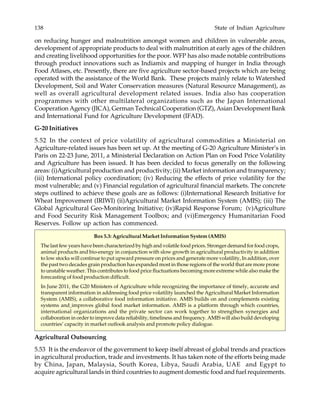 138 State of Indian Agriculture
on reducing hunger and malnutrition amongst women and children in vulnerable areas,
development of appropriate products to deal with malnutrition at early ages of the children
and creating livelihood opportunities for the poor. WFP has also made notable contributions
through product innovations such as Indiamix and mapping of hunger in India through
Food Atlases, etc. Presently, there are five agriculture sector-based projects which are being
operated with the assistance of the World Bank. These projects mainly relate to Watershed
Development, Soil and Water Conservation measures (Natural Resource Management), as
well as overall agricultural development related issues. India also has cooperation
programmes with other multilateral organizations such as the Japan International
Cooperation Agency (JICA), German Technical Cooperation (GTZ), Asian Development Bank
and International Fund for Agriculture Development (IFAD).
G-20 Initiatives
5.52 In the context of price volatility of agricultural commodities a Ministerial on
Agriculture-related issues has been set up. At the meeting of G-20 Agriculture Minister’s in
Paris on 22-23 June, 2011, a Ministerial Declaration on Action Plan on Food Price Volatility
and Agriculture has been issued. It has been decided to focus generally on the following
areas: (i)Agricultural production and productivity; (ii) Market information and transparency;
(iii) International policy coordination; (iv) Reducing the effects of price volatility for the
most vulnerable; and (v) Financial regulation of agricultural financial markets. The concrete
steps outlined to achieve these goals are as follows: (i)International Research Initiative for
Wheat Improvement (IRIWI) (ii)Agricultural Market Information System (AMIS); (iii) The
Global Agricultural Geo-Monitoring Initiative; (iv)Rapid Response Forum; (v)Agriculture
and Food Security Risk Management Toolbox; and (vi)Emergency Humanitarian Food
Reserves. Follow up action has commenced.
Box 5.3: Agricultural Market Information System (AMIS)
The last few years have been characterized by high and volatile food prices. Stronger demand for food crops,
animal products and bio-energy in conjunction with slow growth in agricultural productivity in addition
to low stocks will continue to put upward pressure on prices and generate more volatility, In addition, over
the past two decades grain production has expanded most in those regions of the world that are more prone
to unstable weather. This contributes to food price fluctuations becoming more extreme while also make the
forecasting of food production difficult.
In June 2011, the G20 Ministers of Agriculture while recognizing the importance of timely, accurate and
transparent information in addressing food price volatility launched the Agricultural Market Information
System (AMIS), a collaborative food information initiative. AMIS builds on and complements existing
systems and improves global food market information. AMIS is a platform through which countries,
international organizations and the private sector can work together to strengthen synergies and
collaboration in order to improve data reliability, timeliness and frequency. AMIS will also build developing
countries’ capacity in market outlook analysis and promote policy dialogue.
Agricultural Outsourcing
5.53 It is the endeavor of the government to keep itself abreast of global trends and practices
in agricultural production, trade and investments. It has taken note of the efforts being made
by China, Japan, Malaysia, South Korea, Libya, Saudi Arabia, UAE and Egypt to
acquire agricultural lands in third countries to augment domestic food and fuel requirements.
 