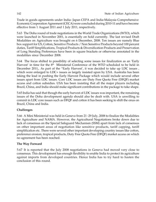 142 State of Indian Agriculture
Trade in goods agreements under India- Japan CEPA and India-Malaysia Comprehensive
Economic Cooperation Agreement (CECA) were concluded during 2010-11 and have become
effective from 1 August 2011 and 1 July 2011, respectively.
5.63 The Doha round of trade negotiations in the World Trade Organizations (WTO), which
were launched in November 2001, is essentially on hold currently. The last revised Draft
Modalities on Agriculture was brought on 6 December, 2008. Ten issues are namely Blue
box support for US, Cotton, Sensitive Products / Non Sensitive Products beyond 100 percent
duties, Tariff Simplifications, Tropical Products & Diversification Products and Preservation
of Long Standing Preferences have been in square brackets or otherwise annotated in the
modalities since December 2008.
5.64 The focus shifted to possibility of selecting some issues for finalization as an ‘Early
Harvest’ in time for the 8th
Ministerial Conference of the WTO scheduled to be held in
December 2011,. As part of the “Early Harvest’, it was decided to take up LDC issues ,
which were enlarged to LDC+ issues as largely insisted upon by USA. Australia has been
taking the lead in pushing the Early Harvest Package which would include several other
issues apart from LDC issues. Core LDC issues are Duty Free Quota Free (DFQF) market
access and cotton subsidies. USA has been insisting that all the major players including
Brazil, China, and India should make significant contributions in the package to take shape.
5.65 India has said that though the early harvest of LDC issues was important, the remaining
issues of the Doha development agenda should also be dealt with. USA is unwilling to
commit in LDC core issues such as DFQF and cotton it has been seeking to shift the onus on
Brazil, China and India.
Challenges
5.66 A Mini Ministerial was held in Geneva from 21 -29 July, 2008 to finalize the Modalities
for Agriculture and NAMA. However, the Agricultural Negotiations broke down due to
lack of consensus on the Special Safeguard Mechanism (SSM) apart from lack of consensus
on other important areas of negotiation like sensitive products, tariff capping, tariff
simplification etc. There were several other important developing country issues like cotton,
preference erosion, tropical products, Duty Free Quota Free (DFQF) market access on which
no agreement has been reached.
The Way Forward
5.67 It is reported that the July 2008 negotiations in Geneva had moved very close to
consensus. This development has enough flexibility to enable India to protect its agriculture
against imports from developed countries. Hence India has to try hard to hasten the
conclusion of this round.
 