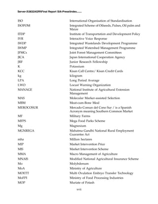 xvii
Server-33832AGRIFinal Report SIA-PressIndex.......
ISO International Organisation of Standardisation
ISOPOM Integrated Scheme of Oilseeds, Pulses, Oil palm and
Maize
ITDP Institute of Transportation and Development Policy
IVR Interactive Voice Response
IWDP Integrated Wastelands Development Programme
IWMP Integrated Watershed Management Programme
JFMCs Joint Forest Management Committees
JICA Japan International Cooperation Agency
JRF Junior Research Fellowship
K Potassium
KCC Kisan Call Centre/ Kisan Credit Cards
kg kilogram
LPA Long Period Average
LWO Locust Warning Organization
MANAGE National Institute of Agricultural Extension
Management
MAS Molecular Marker-assisted Selection
MBM Meat-cum-Bone Meal
MEROCOSUR Mercado Comun del Cono Sur / is a Spanish
Acronym meaning Southern Common Market
MF Military Farms
MFPS Mega Food Parks Scheme
Mg Magnesium
MGNREGA Mahatma Gandhi National Rural Employment
Guarantee Act
mha Million hectares
MIP Market Intervention Price
MIS Market Intervention Scheme
MMA Macro Management of Agriculture
MNAIS Modified National Agricultural Insurance Scheme
Mo Molybdenum
MoA Ministry of Agriculture
MOETT Multi Ovulation Embryo Transfer Technology
MoFPI Ministry of Food Processing Industries
MOP Muriate of Potash
 