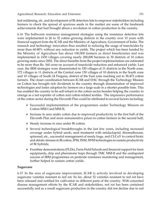 Agricultural Research, Education and Extension 151
leaf reddening, etc. and development of Bt detection kits to empower stakeholders including
farmers to check the spread of spurious seeds in the market are some of the landmark
achievements that had brought about a revolution in cotton production in the country.
6.16 The bollworm resistance management strategies using the resistance detection kits
were implemented in 26 to 32 cotton growing districts in the country over 10 years with
financial support from the ICAR and the Ministry of Agriculture, Government of India. The
research and technology innovation thus resulted in reducing the usage of insecticides by
more than 60-80% without any reduction in yields. The project which has been funded by
the Ministry of Agriculture has about 100,000 farmers as direct beneficiaries and was
implemented in 1650 villages covering nearly 200,000 hectares in 30 districts of 10 cotton
growing states since 2002. The direct benefits from the project implementation are estimated
to be more than Rs. 160 crore on account of insecticide reduction and enhanced yields. Last
year, the IRM strategies were disseminated in 330 villages of 11 districts in the North zone,
172 villages in 11 districts of the Central zone 150 villages of 10 districts in the South zone
and 10 villages of South 24 Pargana, district of the East zone reaching out to 38,472 cotton
farmers. The closer coordination between ICAR and DAC through the Technology Mission
on Cotton has brought rich dividends to the country through dissemination of improved
technologies and faster adoption by farmers on a large scale in a shorter possible time. This
has enabled the country to be self-reliant in the cotton sector besides helping the country to
emerge as a net exporter of cotton and cotton-related textiles. The impressive performance
of the cotton sector during the Eleventh Plan could be attributed to several factors including:
Successful implementation of the programmes under Technology Mission on
Cotton-MM-I and MM-II;
Increase in area under cotton due to improved productivity in the first half of the
Eleventh Plan and more remunerative prices to cotton farmers in the second half;
Steady increase in area under Bt cotton;
Several technological breakthroughs in the last few years, including increased
coverage under hybrid seeds, seed treatment with imidacloprid, thiomathoxam,
spinosad, etc., successful management of mealy bugs, and CLCuV to control biotic
and abiotic stresses in Bt cotton, IPM, INM, IWM technologies to sustain productivity
of Bt hybrids;
Frontline demonstrations (FLDs), Farm Field Schools and financial support for farm
equipments, drip and pheromone traps through TMC MM-II and the undisputed
success of IRM programmes on pesticide resistance monitoring and management,
further helped to sustain cotton yields.
Sugarcane
6.17 In the area of sugarcane improvement, ICAR is actively involved in developing
sugarcane varieties resistant to red rot. So far, about 32 varieties resistant to red rot have
been released and notified for cultivation in different parts of the country. With concerted
disease management efforts by the ICAR and stakeholders, red rot has been contained
successfully and as a result sugarcane production in the country did not decline due to red
 