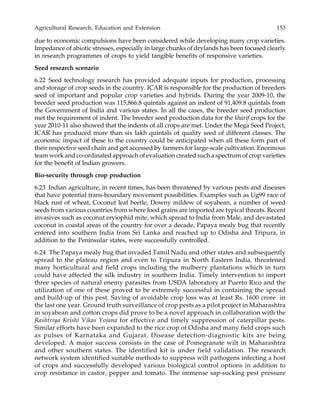 Agricultural Research, Education and Extension 153
due to economic compulsions have been considered while developing many crop varieties.
Impedance of abiotic stresses, especially in large chunks of drylands has been focused clearly
in research programmes of crops to yield tangible benefits of responsive varieties.
Seed research scenario
6.22 Seed technology research has provided adequate inputs for production, processing
and storage of crop seeds in the country. ICAR is responsible for the production of breeders
seed of important and popular crop varieties and hybrids. During the year 2009-10, the
breeder seed production was 115,866.8 quintals against an indent of 91,409.8 quintals from
the Government of India and various states. In all the cases, the breeder seed production
met the requirement of indent. The breeder seed production data for the kharif crops for the
year 2010-11 also showed that the indents of all crops are met. Under the Mega Seed Project,
ICAR has produced more than six lakh quintals of quality seed of different classes. The
economic impact of these to the country could be anticipated when all these form part of
their respective seed chain and get accessed by farmers for large-scale cultivation. Enormous
team work and co-ordinated approach of evaluation created such a spectrum of crop varieties
for the benefit of Indian growers.
Bio-security through crop production
6.23 Indian agriculture, in recent times, has been threatened by various pests and diseases
that have potential trans-boundary movement possibilities. Examples such as Ug99 race of
black rust of wheat, Coconut leaf beetle, Downy mildew of soyabean, a number of weed
seeds from various countries from where food grains are imported are typical threats. Recent
invasives such as coconut eryiophid mite, which spread to India from Male, and devastated
coconut in coastal areas of the country for over a decade, Papaya mealy bug that recently
entered into southern India from Sri Lanka and reached up to Odisha and Tripura, in
addition to the Peninsular states, were successfully controlled.
6.24 The Papaya mealy bug that invaded Tamil Nadu and other states and subsequently
spread to the plateau region and even to Tripura in North Eastern India, threatened
many horticultural and field crops including the mulberry plantations which in turn
could have affected the silk industry in southern India. Timely intervention to import
three species of natural enemy parasites from USDA laboratory at Puerto Rico and the
utilization of one of these proved to be extremely successful in containing the spread
and build-up of this pest. Saving of avoidable crop loss was at least Rs. 1600 crore in
the last one year. Ground truth surveillance of crop pests as a pilot project in Maharashtra
in soyabean and cotton crops did prove to be a novel approach in collaboration with the
Rashtriya Krishi Vikas Yojana for effective and timely suppression of caterpillar pests.
Similar efforts have been expanded to the rice crop of Odisha and many field crops such
as pulses of Karnataka and Gujarat. Disease detection-diagnostic kits are being
developed. A major success consists in the case of Pomegranate wilt in Maharashtra
and other southern states. The identified kit is under field validation. The research
network system identified suitable methods to suppress wilt pathogens infecting a host
of crops and successfully developed various biological control options in addition to
crop resistance in castor, pepper and tomato. The immense sap-sucking pest pressure
 