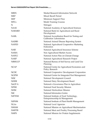 xviii
Server-33832AGRIFinal Report SIA-PressIndex.......
MRIN Market Research Information Network
MRP Mixed Recall Period
MSP Minimum Support Price
MTCs Model Training Courses
N Nitrogen
NAAS National Academy of Agricultural Sciences
NABARD National Bank for Agricultural and Rural
Development
NABL National Accreditation Board for Testing and
Calibration Laboratories
NADRS National Animal Disease Reporting System
NAFED National Agricultural Cooperative Marketing
Federation
NAIS National Agricultural Insurance Scheme
NAMA Non Agricultural Market Access
NAPCC National Action Plan on Climate Change
NARP National Agricultural Research Project
NBSSLUP National Bureau of Soil Survey and Land Use
Planning
NCAP National Centre for Agricultural Economics and
Policy Research
NCDC National Cooperative Development Corporation
NCIPM National Centre for Integrated Pest Management
NDC National Development Council
NDDB National Dairy Development Board
NeGP-A National e Governance Plan in Agriculture
NFSM National Food Security Mission
NHM National Horticulture Mission
NIC National Informatics Centre
NIFTEM National Institute of Food Technology,
Entrepreneurship & Management
NIPHM National Institute of Plant Health Management
NLAs National Level Agencies
NMAM National Mission on Agricultural Mechanisation
NMPPB National Meat and Poultry Processing Board
NMPS National Mission for Protein Supplements
 