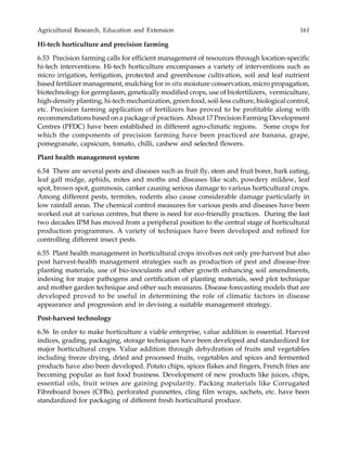 Agricultural Research, Education and Extension 161
Hi-tech horticulture and precision farming
6.53 Precision farming calls for efficient management of resources through location-specific
hi-tech interventions. Hi-tech horticulture encompasses a variety of interventions such as
micro irrigation, fertigation, protected and greenhouse cultivation, soil and leaf nutrient
based fertilizer management, mulching for in situ moisture conservation, micro propagation,
biotechnology for germplasm, genetically modified crops, use of biofertilizers, vermiculture,
high-density planting, hi-tech mechanization, green food, soil-less culture, biological control,
etc. Precision farming application of fertilizers has proved to be profitable along with
recommendations based on a package of practices. About 17 Precision Farming Development
Centres (PFDC) have been established in different agro-climatic regions. Some crops for
which the components of precision farming have been practiced are banana, grape,
pomegranate, capsicum, tomato, chilli, cashew and selected flowers.
Plant health management system
6.54 There are several pests and diseases such as fruit fly, stem and fruit borer, bark eating,
leaf gall midge, aphids, mites and moths and diseases like scab, powdery mildew, leaf
spot, brown spot, gummosis, canker causing serious damage to various horticultural crops.
Among different pests, termites, rodents also cause considerable damage particularly in
low rainfall areas. The chemical control measures for various pests and diseases have been
worked out at various centres, but there is need for eco-friendly practices. During the last
two decades IPM has moved from a peripheral position to the central stage of horticultural
production programmes. A variety of techniques have been developed and refined for
controlling different insect pests.
6.55 Plant health management in horticultural crops involves not only pre-harvest but also
post harvest-health management strategies such as production of pest and disease-free
planting materials, use of bio-inoculants and other growth enhancing soil amendments,
indexing for major pathogens and certification of planting materials, seed plot technique
and mother garden technique and other such measures. Disease forecasting models that are
developed proved to be useful in determining the role of climatic factors in disease
appearance and progression and in devising a suitable management strategy.
Post-harvest technology
6.56 In order to make horticulture a viable enterprise, value addition is essential. Harvest
indices, grading, packaging, storage techniques have been developed and standardized for
major horticultural crops. Value addition through dehydration of fruits and vegetables
including freeze drying, dried and processed fruits, vegetables and spices and fermented
products have also been developed. Potato chips, spices flakes and fingers, French fries are
becoming popular as fast food business. Development of new products like juices, chips,
essential oils, fruit wines are gaining popularity. Packing materials like Corrugated
Fibreboard boxes (CFBs), perforated punnettes, cling film wraps, sachets, etc. have been
standardized for packaging of different fresh horticultural produce.
 