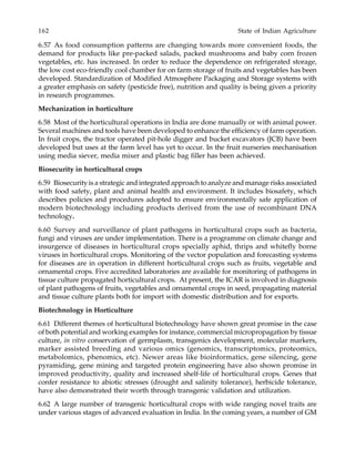 162 State of Indian Agriculture
6.57 As food consumption patterns are changing towards more convenient foods, the
demand for products like pre-packed salads, packed mushrooms and baby corn frozen
vegetables, etc. has increased. In order to reduce the dependence on refrigerated storage,
the low cost eco-friendly cool chamber for on farm storage of fruits and vegetables has been
developed. Standardization of Modified Atmosphere Packaging and Storage systems with
a greater emphasis on safety (pesticide free), nutrition and quality is being given a priority
in research programmes.
Mechanization in horticulture
6.58 Most of the horticultural operations in India are done manually or with animal power.
Several machines and tools have been developed to enhance the efficiency of farm operation.
In fruit crops, the tractor operated pit-hole digger and bucket excavators (JCB) have been
developed but uses at the farm level has yet to occur. In the fruit nurseries mechanisation
using media siever, media mixer and plastic bag filler has been achieved.
Biosecurity in horticultural crops
6.59 Biosecurity is a strategic and integrated approach to analyze and manage risks associated
with food safety, plant and animal health and environment. It includes biosafety, which
describes policies and procedures adopted to ensure environmentally safe application of
modern biotechnology including products derived from the use of recombinant DNA
technology.
6.60 Survey and surveillance of plant pathogens in horticultural crops such as bacteria,
fungi and viruses are under implementation. There is a programme on climate change and
insurgence of diseases in horticultural crops specially aphid, thrips and whitefly borne
viruses in horticultural crops. Monitoring of the vector population and forecasting systems
for diseases are in operation in different horticultural crops such as fruits, vegetable and
ornamental crops. Five accredited laboratories are available for monitoring of pathogens in
tissue culture propagated horticultural crops. At present, the ICAR is involved in diagnosis
of plant pathogens of fruits, vegetables and ornamental crops in seed, propagating material
and tissue culture plants both for import with domestic distribution and for exports.
Biotechnology in Horticulture
6.61 Different themes of horticultural biotechnology have shown great promise in the case
of both potential and working examples for instance, commercial micropropagation by tissue
culture, in vitro conservation of germplasm, transgenics development, molecular markers,
marker assisted breeding and various omics (genomics, transcriptomics, proteomics,
metabolomics, phenomics, etc). Newer areas like bioinformatics, gene silencing, gene
pyramiding, gene mining and targeted protein engineering have also shown promise in
improved productivity, quality and increased shelf-life of horticultural crops. Genes that
confer resistance to abiotic stresses (drought and salinity tolerance), herbicide tolerance,
have also demonstrated their worth through transgenic validation and utilization.
6.62 A large number of transgenic horticultural crops with wide ranging novel traits are
under various stages of advanced evaluation in India. In the coming years, a number of GM
 
