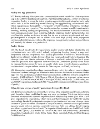 166 State of Indian Agriculture
Poultry and Egg production
6.72 Poultry industry which provides a cheap source of animal protein has taken a quantum
leap in the last three decades evolving from a near backyard practice to a venture of industrial
promotion. Poultry is one of the fastest growing segments of the agricultural sector in India
today. India is on the world map as one of the top five egg producing countries with 63.02
billion eggs produced during 2010-11. The poultry sector in India has undergone a paradigm
shift in structure and operation. This transformation has involved sizeable investments in
breeding, hatching, rearing and processing. The traditional farmers in India have moved
from rearing non-descript birds to rearing hybrids. Improved poultry germplasm has also
benefitted the weaker sections of society due its low investment requirement and short
gestation period at backyard and on a small scale level. High quality chicks, equipment,
vaccines and medicines are available. The improved management practices reduced disease
and mortality incidences to a great extent.
Poultry Strains
6.73 The ICAR has already developed many poultry strains with better adaptability and
production traits especially suited to backyard poultry farming through a mega seed
programme initiated to optimize rural poultry production. Vanaraja is a multi-coloured
dual-purpose chicken variety developed for free range and rural backyard rearing. The
plumage colour and disease resistance of Vanaraja is similar to native chicken but it grows
faster and produces more eggs than the native chicken. Commercial poultry layers meant
for eggs and broilers meant for meat are usually white, more prone to diseases, sensitive to
environmental changes and not suitable for free-range or rural backyard rearing.
6.74 Gramapriya, a multi-coloured egg purpose chicken variety lays a larger number of eggs
than native chickens and eggs are tinted brown in colour and are heavier than native chicken
eggs. This bird has better adaptability to adverse conditions and better immune-competence.
In poultry CARI-Nirbheek, CARI-Shyama, Hitcari, Upcari among improved native crosses,
in broilers CARIBRO-Vishal, CARIBRO-Dhanraja, CARIBRO-Mrityunjai, CARI-Rainbro, and
CARIBRO-Tropicana and in Layers CARI-Priya, CARI-Sonali are some of the popular strains
of poultry.
Other alternate species of poultry germplasm developed by ICAR
6.75 Japanese quail (Coturnix japonica) have created a big impact in recent years and many
quail farms have been established for egg and meat production. This is due to increasing
consumer awareness and demand for production of better quality broiler quail meat. It is of
great importance to select stocks, which have an inherent capacity to yield better quality
meat and egg. Workable packages of management production and alternate plumage colour
varieties of quails have been developed to support scientific, commercial quail production.
Japanese quail, Coturnix japonica, commonly known as Bater was utilised for developing
specialized egg and meat lines of quail. The important Quail varieties are CARI-Pearl, CARI-
Sweta, CARI-Ujjwal, CARI-Uttam. In Turkeys CARI-Virat in Guinea Fowls, Chitambari,
Kadambari, Swetambari in Ducks White Pekin, Khaki Campbell, Moti, desi Dual Purpose
CARI-Debendra.
 