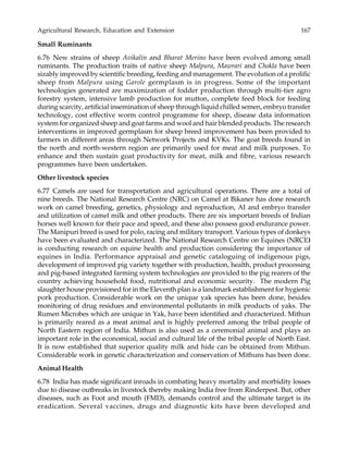Agricultural Research, Education and Extension 167
Small Ruminants
6.76 New strains of sheep Avikalin and Bharat Merino have been evolved among small
ruminants. The production traits of native sheep Malpura, Mawrari and Chokla have been
sizably improved by scientific breeding, feeding and management. The evolution of a prolific
sheep from Malpura using Garole germplasm is in progress. Some of the important
technologies generated are maximization of fodder production through multi-tier agro
forestry system, intensive lamb production for mutton, complete feed block for feeding
during scarcity, artificial insemination of sheep through liquid chilled semen, embryo transfer
technology, cost effective worm control programme for sheep, disease data information
system for organized sheep and goat farms and wool and hair blended products. The research
interventions in improved germplasm for sheep breed improvement has been provided to
farmers in different areas through Network Projects and KVKs. The goat breeds found in
the north and north-western region are primarily used for meat and milk purposes. To
enhance and then sustain goat productivity for meat, milk and fibre, various research
programmes have been undertaken.
Other livestock species
6.77 Camels are used for transportation and agricultural operations. There are a total of
nine breeds. The National Research Centre (NRC) on Camel at Bikaner has done research
work on camel breeding, genetics, physiology and reproduction, AI and embryo transfer
and utilization of camel milk and other products. There are six important breeds of Indian
horses well known for their pace and speed, and these also possess good endurance power.
The Manipuri breed is used for polo, racing and military transport. Various types of donkeys
have been evaluated and characterized. The National Research Centre on Equines (NRCE)
is conducting research on equine health and production considering the importance of
equines in India. Performance appraisal and genetic cataloguing of indigenous pigs,
development of improved pig variety together with production, health, product processing
and pig-based integrated farming system technologies are provided to the pig rearers of the
country achieving household food, nutritional and economic security. The modern Pig
slaughter house provisioned for in the Eleventh plan is a landmark establishment for hygienic
pork production. Considerable work on the unique yak species has been done, besides
monitoring of drug residues and environmental pollutants in milk products of yaks. The
Rumen Microbes which are unique in Yak, have been identified and characterized. Mithun
is primarily reared as a meat animal and is highly preferred among the tribal people of
North Eastern region of India. Mithun is also used as a ceremonial animal and plays an
important role in the economical, social and cultural life of the tribal people of North East.
It is now established that superior quality milk and hide can be obtained from Mithun.
Considerable work in genetic characterization and conservation of Mithuns has been done.
Animal Health
6.78 India has made significant inroads in combating heavy mortality and morbidity losses
due to disease outbreaks in livestock thereby making India free from Rinderpest. But, other
diseases, such as Foot and mouth (FMD), demands control and the ultimate target is its
eradication. Several vaccines, drugs and diagnostic kits have been developed and
 