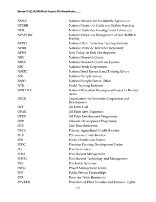xix
Server-33832AGRIFinal Report SIA-PressIndex.......
NMSA National Mission for Sustainable Agriculture
NPCBB National Project for Cattle and Buffalo Breeding
NPIL National Pesticides Investigational Laboratory
NPMSH&F National Project on Management of Soil Health &
Fertility
NPPTI National Plant Protection Training Institute
NPRR National Pesticide Reference Repository
NPSD New Policy on Seed Development
NRC National Research Centre
NRCE National Research Centre on Equines
NSC National Seeds Corporation
NSRTC National Seed Research and Training Centre
NSS National Sample Survey
NSSO National Sample Survey Office
NTIs Nodal Training Institutes
NWDPRA National Watershed Development Project for Rainfed
Areas
OECD Organization for Economic Cooperation and
Development
OFT On Farm Trial
OPAE Oil Palm Area Expansion
OPDP Oil Palm Development Programme
OPP Oilseeds Development Programme
OTS One Time Settlement
PACS Primary Agricultural Credit Societies
PCR Polymerase Chain Reaction
PDS Public Distribution System
PFDC Precision Farming Development Centre
PG Post Graduation
PHM Post Harvest Management
PHTM Post Harvest Technology and Management
PKS Polyketide Synthase
PMTs Project Management Teams
PPP Public Private Partnerships
PPR Peste des Petits Ruminants
PPV&FR Protection of Plant Varieties and Farmers’ Rights
 